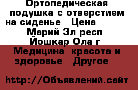 Ортопедическая подушка с отверстием на сиденье › Цена ­ 3 000 - Марий Эл респ., Йошкар-Ола г. Медицина, красота и здоровье » Другое   